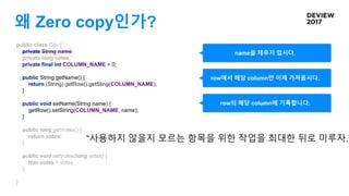 왜 Zero copy인가?
public class City {
private String name;
private long votes;
private final int COLUMN_NAME = 0;
public String getName() {
return (String) getRow().getSting(COLUMN_NAME);
}
public void setName(String name) {
getRow().setString(COLUMN_NAME, name);
}
public long getVotes() {
return votes;
}
public void setVotes(long votes) {
this.votes = votes;
}
}
row에서 해당 column만 이제 가져옵시다.
name을 채우지 맙시다.
row의 해당 column에 기록합니다.
“사용하지 않을지 모르는 항목을 위한 작업을 최대한 뒤로 미루자.”
 