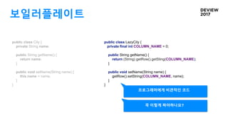 보일러플레이트
public class City {
private String name;
public String getName() {
return name;
}
public void setName(String name) {
this.name = name;
}
}
public class LazyCity {
private final int COLUMN_NAME = 0;
public String getName() {
return (String) getRow().getSting(COLUMN_NAME);
}
public void setName(String name) {
getRow().setString(COLUMN_NAME, name);
}
}
프로그래머에게 비관적인 코드
꼭 이렇게 짜야하나요?
 