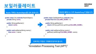 보일러플레이트
public class City extends RealmObject {
private String name;
public String getName() {
return name;
}
public void setName(String name) {
this.name = name;
}
}
public class CityRealmProxy extends City{
private final int COLUMN_NAME = 0;
public String getName() {
return (String) getRow().getSting(COLUMN_NAME);
}
public void setName(String name) {
getRow().setString(COLUMN_NAME, name);
}
}
반복적인 작업은 기계에게 맡겨야 합니다.
“Annotation Processing Tool (APT)”
생성된 클래스는 모두 RealmProxy가 붙습니다.Realm 객체는 RealmObject를 상속 받습니다.
 