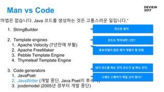 Man vs Code
“마법은 없습니다. Java 코드를 생성하는 것은 고통스러운 일입니다.”
1. StringBuilder
2. Template engines
1. Apache Velocity (7년만에 부활)
2. Apache FreeMaker
3. Pebble Template Engine
4. Thymeleaf Template Engine
3. Code generators
1. JavaPoet
2. JavaWriter (개발 중단. Java Poet이 후속작)
3. jcodemodel (2005년 경부터 개발 중단)
당신은 용자
코드도 찍어내면 그만?
내가 코드를 짜는 건지 코드가 날 짜는 건지.
튜토리얼이 많은 애가 개발이 잘 안돼.
그래도 스퀘어가 제일 낫지 않나?
 