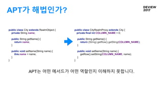 APT가 해법인가?
public class City extends RealmObject {
private String name;
public String getName() {
return name;
}
public void setName(String name) {
this.name = name;
}
}
public class CityRealmProxy extends City {
private final int COLUMN_NAME = 0;
public String getName() {
return (String) getRow().getSting(COLUMN_NAME);
}
public void setName(String name) {
getRow().setString(COLUMN_NAME, name);
}
}
APT는 어떤 메서드가 어떤 역할인지 이해하지 못합니다.
 