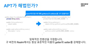 APT가 해법인가?
public class City extends RealmObject {
private String name;
public String getName() {
return name;
}
public void setName(String name) {
this.name = name;
}
}
public class CityRealmProxy extends City {
private final int COLUMN_NAME = 0;
public String getName() {
return (String) getRow().getSting(COLUMN_NAME);
}
public void setName(String name) {
getRow().setString(COLUMN_NAME, name);
}
}
암묵적인 컨벤션을 가정합니다.
구 버전의 Realm에서는 항상 표준적인 이름의 getter와 setter를 강제합니다.
name이란 필드에 대해 getName과 setName을 쓰지 않을까요?
 
