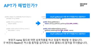 APT가 해법인가?
public class City extends RealmObject {
private String name;
public String getName() {
return name;
}
public void setName(String name) {
this.name = name;
}
}
public class CityRealmProxy extends City {
private final int COLUMN_NAME = 0;
public String getName() {
return (String) getRow().getSting(COLUMN_NAME);
}
public void setName(String name) {
getRow().setString(COLUMN_NAME, name);
}
}
부모가 name 필드와 어떤 상호작용을 하고 있을지 예상할 수 없습니다.
구 버전의 Realm은 커스텀 동작을 금지하고 부모 클래스의 동작을 무시했습니다.
City의 getName은 어떤 부가 작업을 하고 있을까요?
City의 setName은 어떤 부가 작업을 하고 있을까요?
 