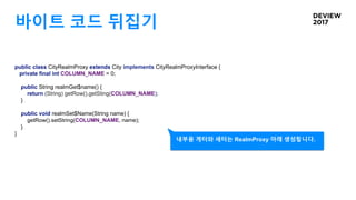 바이트 코드 뒤집기
public class CityRealmProxy extends City implements CityRealmProxyInterface {
private final int COLUMN_NAME = 0;
public String realmGet$name() {
return (String) getRow().getSting(COLUMN_NAME);
}
public void realmSet$Name(String name) {
getRow().setString(COLUMN_NAME, name);
}
}
내부용 게터와 세터는 RealmProxy 아래 생성됩니다.
 