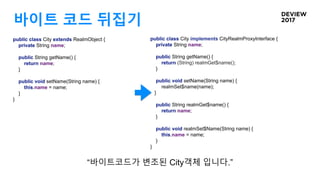 바이트 코드 뒤집기
public class City implements CityRealmProxyInterface {
private String name;
public String getName() {
return (String) realmGet$name();
}
public void setName(String name) {
realmSet$name(name);
}
public String realmGet$name() {
return name;
}
public void realmSet$Name(String name) {
this.name = name;
}
}
“바이트코드가 변조된 City객체 입니다.”
public class City extends RealmObject {
private String name;
public String getName() {
return name;
}
public void setName(String name) {
this.name = name;
}
}
 