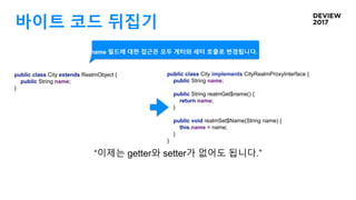 바이트 코드 뒤집기
public class City implements CityRealmProxyInterface {
public String name;
public String realmGet$name() {
return name;
}
public void realmSet$Name(String name) {
this.name = name;
}
}
“이제는 getter와 setter가 없어도 됩니다.”
public class City extends RealmObject {
public String name;
}
name 필드에 대한 접근은 모두 게터와 세터 호출로 변경됩니다.
 