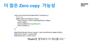 더 많은 Zero copy 가능성
realm.executeTransaction(new Realm.Transaction() {
@Override
public void execute(Realm realm) {
Person person = realm.createObject(Person.class);
person.setId(1);
person.setName("Young Person");
person.setAge(14);
}
});
final RealmResults<Person> people = realm.where(Person.class).findAll();
final Person person = people.first();
final String name = person.name;
“Realm은 생각보다 더 게으릅니다.”
 