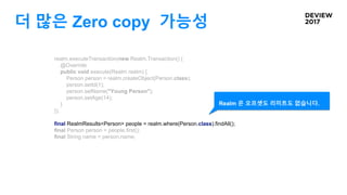 더 많은 Zero copy 가능성
realm.executeTransaction(new Realm.Transaction() {
@Override
public void execute(Realm realm) {
Person person = realm.createObject(Person.class);
person.setId(1);
person.setName("Young Person");
person.setAge(14);
}
});
final RealmResults<Person> people = realm.where(Person.class).findAll();
final Person person = people.first();
final String name = person.name;
Realm 은 오프셋도 리미트도 없습니다.
 
