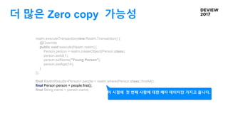 더 많은 Zero copy 가능성
realm.executeTransaction(new Realm.Transaction() {
@Override
public void execute(Realm realm) {
Person person = realm.createObject(Person.class);
person.setId(1);
person.setName("Young Person");
person.setAge(14);
}
});
final RealmResults<Person> people = realm.where(Person.class).findAll();
final Person person = people.first();
final String name = person.name;
이 시점에 첫 번째 사람에 대한 메타 데이터만 가지고 옵니다.
 