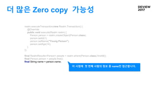 더 많은 Zero copy 가능성
realm.executeTransaction(new Realm.Transaction() {
@Override
public void execute(Realm realm) {
Person person = realm.createObject(Person.class);
person.setId(1);
person.setName("Young Person");
person.setAge(14);
}
});
final RealmResults<Person> people = realm.where(Person.class).findAll();
final Person person = people.first();
final String name = person.name;
이 시점에 첫 번째 사람의 정보 중 name만 접근합니다.
 