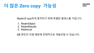 더 많은 Zero copy 가능성
Realm은 lazy하게 동작하기 위해 특별한 클래스를 가집니다.
1. RealmObject
2. RealmResults
3. RealmList
DB 엔진의 지원 때문에 전체적으로 게을러질 수 있습니다.
 