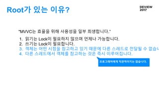 Root가 있는 이유?
"MVVC는 효율을 위해 사용성을 일부 희생합니다.”
1. 읽기는 Lock이 필요하지 않으며 언제나 가능합니다.
2. 쓰기는 Lock이 필요합니다.
3. 객체는 어떤 시점을 참고하고 있기 때문에 다른 스레드로 전달될 수 없습니
4. 다른 스레드에서 객체를 참고하는 것은 즉시 이루어집니다.
프로그래머에게 직관적이지는 않습니다.
 