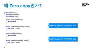 왜 Zero copy인가?
public class City {
private String name;
private long votes;
public String getName() {
return name;
}
public void setName(String name) {
this.name = name;
}
public long getVotes() {
return votes;
}
public void setVotes(long votes) {
this.votes = votes;
}
}
ORM이나 JSON 파서가 채워줘야 해요.
ORM이나 JSON 파서가 채워줘야 해요.
 