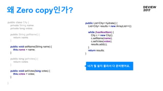 왜 Zero copy인가?
public class City {
private String name;
private long votes;
public String getName() {
return name;
}
public void setName(String name) {
this.name = name;
}
public long getVotes() {
return votes;
}
public void setVotes(long votes) {
this.votes = votes;
}
}
public List<City> hydrate() {
List<City> results = new ArrayList<>();
while (hasNextItem) {
City c = new City();
c.setName(name);
c.setVotes(votes);
results.add(c);
}
return results;
}
너가 뭘 쓸지 몰라서 다 준비했어요.
 
