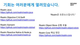 기회는 여러분에게 열려있습니다.
“Realm은 오픈소스입니다.”
Realm Java
https://github.com/realm/realm-java
Realm Objective C & Swift
https://github.com/realm/realm-cocoa
Realm Xamarin
https://github.com/realm/realm-dotnet
Realm Reactive Native & Node.js
https://github.com/realm/realm-js
Realm Object Store 공통 모듈
https://github.com/realm/realm-object-store
Realm Core 핵심 엔진
https://github.com/realm/realm-core
 