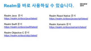 Realm을 바로 사용하실 수 있습니다.
Realm Java 문서
https://realm.io/docs/java/latest/
Realm Swift 문서
https://realm.io/docs/swift/latest/
Realm Objective C 문서
https://realm.io/docs/objc/latest/
Realm React Native 문서
https://realm.io/docs/javascript/latest/
Realm Xamarin 문서
https://realm.io/docs/xamarin/latest/
 