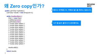 왜 Zero copy인가?
public List<City> hydrate() {
List<City> results = new ArrayList<>();
while (hasNextItem) {
City c = new City();
c.setName(name);
c.setVotes(votes);
/* invoke other setters */
/* invoke other setters */
/* invoke other setters */
/* invoke other setters */
/* invoke other setters */
/* invoke other setters */
/* invoke other setters */
/* invoke other setters */
/* invoke other setters */
/* invoke other setters */
/* invoke other setters */
/* invoke other setters */
results.add(c);
}
return results;
}
너가 뭘 쓸지 몰라서 다 준비했어요.
수화라고 번역합니다. 객체의 필드를 채우는 일입니다.
 