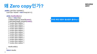 왜 Zero copy인가?
public List<City> hydrate() {
List<City> results = new ArrayList<>();
while (hasNextItem) {
City c = new City();
c.setName(String.valueOf(name));
c.setVotes(Integer.parseInt(votes));
/* invoke other setters */
/* invoke other setters */
/* invoke other setters */
/* invoke other setters */
/* invoke other setters */
/* invoke other setters */
/* invoke other setters */
/* invoke other setters */
/* invoke other setters */
/* invoke other setters */
/* invoke other setters */
/* invoke other setters */
results.add(c);
}
return results;
}
어쩌면 매번 변환이 필요할지 몰라Yo~!
 