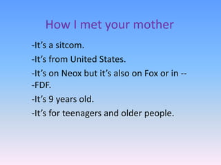 How I met your mother
-It’s a sitcom.
-It’s from United States.
-It’s on Neox but it’s also on Fox or in --
-FDF.
-It’s 9 years old.
-It’s for teenagers and older people.
 