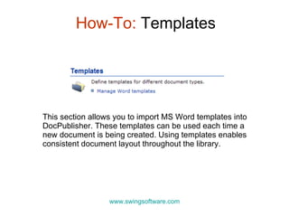 How-To:  Templates www.swingsoftware.com This section allows you to import MS Word templates into DocPublisher. These templates can be used each time a new document is being created. Using templates  enables consistent document layout throughout the library . 