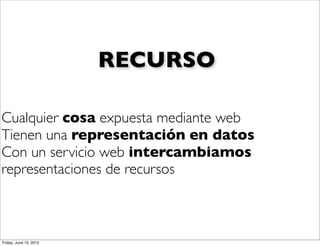 RECURSO

Cualquier cosa expuesta mediante web
Tienen una representación en datos
Con un servicio web intercambiamos
representaciones de recursos



Friday, June 15, 2012
 
