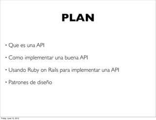 PLAN

    • Que               es una API

    • Como               implementar una buena API

    • Usando              Ruby on Rails para implementar una API

    • Patrones             de diseño




Friday, June 15, 2012
 