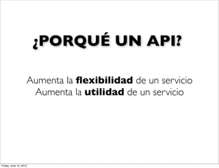 ¿PORQUÉ UN API?

                    Aumenta la ﬂexibilidad de un servicio
                     Aumenta la utilidad de un servicio




Friday, June 15, 2012
 