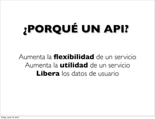 ¿PORQUÉ UN API?

                    Aumenta la ﬂexibilidad de un servicio
                     Aumenta la utilidad de un servicio
                        Libera los datos de usuario




Friday, June 15, 2012
 