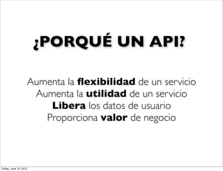 ¿PORQUÉ UN API?

                    Aumenta la ﬂexibilidad de un servicio
                     Aumenta la utilidad de un servicio
                        Libera los datos de usuario
                       Proporciona valor de negocio



Friday, June 15, 2012
 