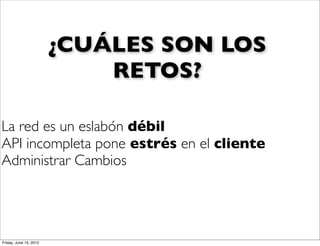 ¿CUÁLES SON LOS
                            RETOS?

La red es un eslabón débil
API incompleta pone estrés en el cliente
Administrar Cambios




Friday, June 15, 2012
 
