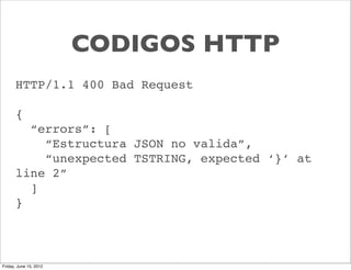CODIGOS HTTP
      HTTP/1.1 400 Bad Request

      {
        “errors”: [
          “Estructura JSON no valida”,
          “unexpected TSTRING, expected ‘}’ at
      line 2”
        ]
      }



Friday, June 15, 2012
 