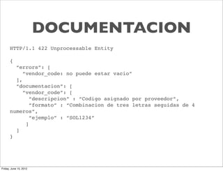 DOCUMENTACION
      HTTP/1.1 422 Unprocessable Entity

      {
        “errors”: [
           “vendor_code: no puede estar vacio”
        ],
        “documentacion”: [
           “vendor_code”: [
              “descripcion” : “Codigo asignado por proveedor”,
              “formato” : “Combinacion de tres letras seguidas de 4
      numeros”,
              “ejemplo” : “SOL1234”
            ]
        ]
      }




Friday, June 15, 2012
 