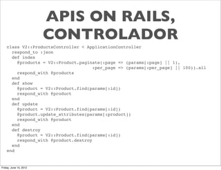 APIS ON RAILS,
                        CONTROLADOR
    class V2::ProductsController < ApplicationController
      respond_to :json
      def index
        @products = V2::Product.paginate(:page => (params[:page] || 1),
                                      :per_page => (params[:per_page] || 100)).all
        respond_with @products
      end
      def show
        @product = V2::Product.find(params[:id])
        respond_with @product
      end
      def update
        @product = V2::Product.find(params[:id])
        @product.update_attributes(params[:product])
        respond_with @product
      end
      def destroy
        @product = V2::Product.find(params[:id])
        respond_with @product.destroy
      end
    end


Friday, June 15, 2012
 