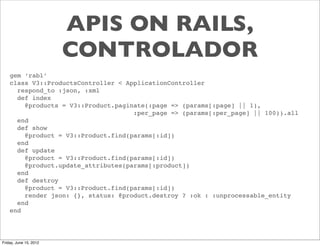 APIS ON RAILS,
                        CONTROLADOR
    gem ‘rabl’
    class V3::ProductsController < ApplicationController
      respond_to :json, :xml
      def index
        @products = V3::Product.paginate(:page => (params[:page] || 1),
                                     :per_page => (params[:per_page] || 100)).all
      end
      def show
        @product = V3::Product.find(params[:id])
      end
      def update
        @product = V3::Product.find(params[:id])
        @product.update_attributes(params[:product])
      end
      def destroy
        @product = V3::Product.find(params[:id])
        render json: {}, status: @product.destroy ? :ok : :unprocessable_entity
      end
    end




Friday, June 15, 2012
 