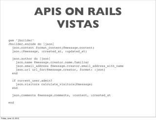 APIS ON RAILS
                           VISTAS
        gem ‘jbuilder’
        Jbuilder.encode do |json|
          json.content format_content(@message.content)
          json.(@message, :created_at, :updated_at)

            json.author do |json|
              json.name @message.creator.name.familiar
              json.email_address @message.creator.email_address_with_name
              json.url url_for(@message.creator, format: :json)
            end

            if current_user.admin?
              json.visitors calculate_visitors(@message)
            end

            json.comments @message.comments, :content, :created_at

        end




Friday, June 15, 2012
 