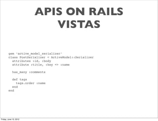 APIS ON RAILS
                           VISTAS

        gem ‘active_model_serializer’
        class PostSerializer < ActiveModel::Serializer
          attributes :id, :body
          attribute :title, :key => :name

            has_many :comments

          def tags
            tags.order :name
          end
        end




Friday, June 15, 2012
 