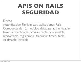 APIS ON RAILS
                         SEGURIDAD
     Devise
     Autenticacion Flexible para aplicaciones Rails
     Compuesta de 12 modulos: database authenticable,
     token authenticable, omniauthable, conﬁrmable,
     recoverable, registerable, trackable, timeoutable,
     validatable, lockable




Friday, June 15, 2012
 