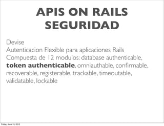 APIS ON RAILS
                         SEGURIDAD
     Devise
     Autenticacion Flexible para aplicaciones Rails
     Compuesta de 12 modulos: database authenticable,
     token authenticable, omniauthable, conﬁrmable,
     recoverable, registerable, trackable, timeoutable,
     validatable, lockable




Friday, June 15, 2012
 