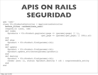 APIS ON RAILS
                         SEGURIDAD
    gem ‘rabl’
    class V3::ProductsController < ApplicationController
      before_filter :authenticate_user!
      respond_to :json, :xml
      def index
        @products = V3::Product.paginate(:page => (params[:page] || 1),
                                     :per_page => (params[:per_page] || 100)).all
      end
      def show
        @product = V3::Product.find(params[:id])
      end
      def update
        @product = V3::Product.find(params[:id])
        @product.update_attributes(params[:product])
      end
      def destroy
        @product = V3::Product.find(params[:id])
        render json: {}, status: @product.destroy ? :ok : :unprocessable_entity
      end
    end



Friday, June 15, 2012
 