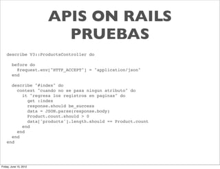 APIS ON RAILS
                          PRUEBAS
    describe V3::ProductsController do

        before do
          @request.env["HTTP_ACCEPT"] = "application/json"
        end

      describe "#index" do
        context "cuando no se pasa ningun atributo" do
          it "regresa los registros en paginas" do
            get :index
            response.should be_success
            data = JSON.parse(response.body)
            Product.count.should > 0
            data['products'].length.should == Product.count
          end
        end
      end
    end




Friday, June 15, 2012
 