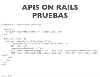 APIS ON RAILS
                          PRUEBAS
 describe V3::ProductsController do

     before do
       @request.env["HTTP_ACCEPT"] = "application/json"
     end

   describe "#show" do
     context "pasando un id inexistente" do
        it "responde con http 404 y un mensaje de error" do
          get :show, id: -1
          response.code.should == "404"
          JSON.parse(response.body)['error'].should == "ActiveRecord::RecordNotFound"
          JSON.parse(response.body)['message'].should == "Couldn't find Product with
 id=-1"
        end
     end
   end
 end




Friday, June 15, 2012
 
