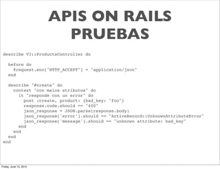 APIS ON RAILS
                          PRUEBAS
 describe V3::ProductsController do

     before do
       @request.env["HTTP_ACCEPT"] = "application/json"
     end

   describe "#create" do
     context "con malos atributos" do
       it "responde con un error" do
         post :create, product: {bad_key: "foo"}
         response.code.should == "400"
         json_response = JSON.parse(response.body)
         json_response['error'].should == "ActiveRecord::UnknownAttributeError"
         json_response['message'].should == "unknown attribute: bad_key"
       end
     end
   end
 end




Friday, June 15, 2012
 