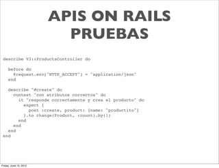 APIS ON RAILS
                          PRUEBAS
 describe V3::ProductsController do

     before do
       @request.env["HTTP_ACCEPT"] = "application/json"
     end

   describe "#create" do
     context "con atributos correctos" do
       it "responde correctamente y crea el producto" do
         expect {
           post :create, product: {name: "productito"}
         }.to change(Product, :count).by(1)
       end
     end
   end
 end




Friday, June 15, 2012
 