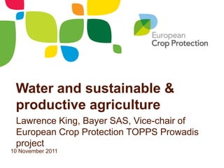 Water and sustainable &
 productive agriculture
 Lawrence King, Bayer SAS, Vice-chair of
 European Crop Protection TOPPS Prowadis
 project
10 November 2011
 