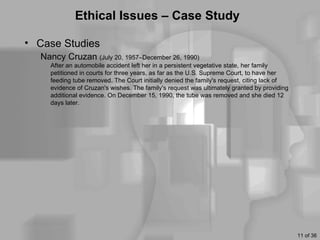 Ethical Issues – Case Study

• Case Studies
  Nancy Cruzan (July 20, 1957–December 26, 1990)
    After an automobile accident left her in a persistent vegetative state, her family
    petitioned in courts for three years, as far as the U.S. Supreme Court, to have her
    feeding tube removed. The Court initially denied the family's request, citing lack of
    evidence of Cruzan's wishes. The family's request was ultimately granted by providing
    additional evidence. On December 15, 1990, the tube was removed and she died 12
    days later.




                                                                                            11 of 36
 