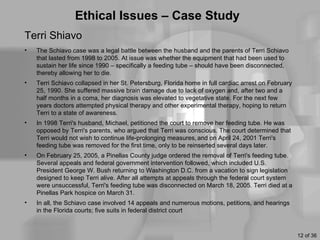Ethical Issues – Case Study
Terri Shiavo
•   The Schiavo case was a legal battle between the husband and the parents of Terri Schiavo
    that lasted from 1998 to 2005. At issue was whether the equipment that had been used to
    sustain her life since 1990 – specifically a feeding tube – should have been disconnected,
    thereby allowing her to die.
•   Terri Schiavo collapsed in her St. Petersburg, Florida home in full cardiac arrest on February
    25, 1990. She suffered massive brain damage due to lack of oxygen and, after two and a
    half months in a coma, her diagnosis was elevated to vegetative state. For the next few
    years doctors attempted physical therapy and other experimental therapy, hoping to return
    Terri to a state of awareness.
•   In 1998 Terri's husband, Michael, petitioned the court to remove her feeding tube. He was
    opposed by Terri's parents, who argued that Terri was conscious. The court determined that
    Terri would not wish to continue life-prolonging measures, and on April 24, 2001 Terri's
    feeding tube was removed for the first time, only to be reinserted several days later.
•   On February 25, 2005, a Pinellas County judge ordered the removal of Terri's feeding tube.
    Several appeals and federal government intervention followed, which included U.S.
    President George W. Bush returning to Washington D.C. from a vacation to sign legislation
    designed to keep Terri alive. After all attempts at appeals through the federal court system
    were unsuccessful, Terri's feeding tube was disconnected on March 18, 2005. Terri died at a
    Pinellas Park hospice on March 31.
•   In all, the Schiavo case involved 14 appeals and numerous motions, petitions, and hearings
    in the Florida courts; five suits in federal district court



                                                                                                     12 of 36
 