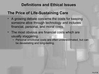 Definitions and Ethical Issues

The Price of Life-Sustaining Care
• A growing debate concerns the costs for keeping
  someone alive through technology and includes
  financial, personal, and moral costs.
• The most obvious are financial costs which are
  usually staggering.
   – Personal emotional costs are often underestimated, but can
     be devastating and long-lasting.




                                                                  14 of 36
 