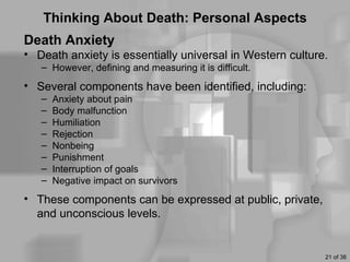 Thinking About Death: Personal Aspects
Death Anxiety
• Death anxiety is essentially universal in Western culture.
   – However, defining and measuring it is difficult.
• Several components have been identified, including:
   –   Anxiety about pain
   –   Body malfunction
   –   Humiliation
   –   Rejection
   –   Nonbeing
   –   Punishment
   –   Interruption of goals
   –   Negative impact on survivors
• These components can be expressed at public, private,
  and unconscious levels.


                                                           21 of 36
 