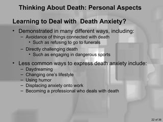 Thinking About Death: Personal Aspects

Learning to Deal with Death Anxiety?
• Demonstrated in many different ways, including:
   – Avoidance of things connected with death
      • Such as refusing to go to funerals
   – Directly challenging death
      • Such as engaging in dangerous sports
• Less common ways to express death anxiety include:
   –   Daydreaming
   –   Changing one’s lifestyle
   –   Using humor
   –   Displacing anxiety onto work
   –   Becoming a professional who deals with death




                                                       22 of 36
 