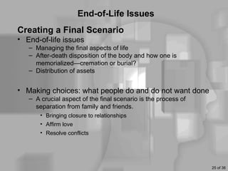 End-of-Life Issues
Creating a Final Scenario
• End-of-life issues
   – Managing the final aspects of life
   – After-death disposition of the body and how one is
     memorialized—cremation or burial?
   – Distribution of assets


• Making choices: what people do and do not want done
   – A crucial aspect of the final scenario is the process of
     separation from family and friends.
       • Bringing closure to relationships
       • Affirm love
       • Resolve conflicts




                                                                25 of 36
 